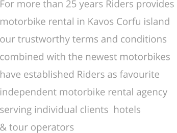 For more than 25 years Riders provides  motorbike rental in Kavos Corfu island  our trustworthy terms and conditions   combined with the newest motorbikes  have established Riders as favourite  independent motorbike rental agency  serving individual clients  hotels  & tour operators